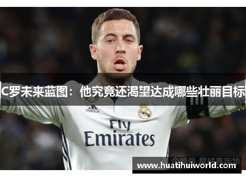 C罗未来蓝图：他究竟还渴望达成哪些壮丽目标